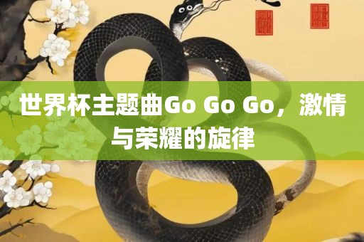 世界杯主题曲Go G眉山市正发家政服务有限公司o Go，激情与荣耀的旋律
