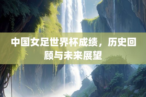 中国女足世界杯成绩，历史回顾与未来展望