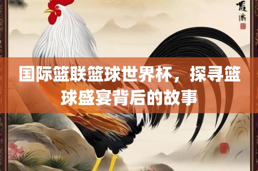 国际篮联篮球世界杯，探寻篮球盛眉山市正发家政服务有限公司宴背后的故事