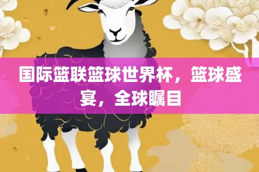 国际篮联篮球世界杯，篮球盛宴，全球瞩目