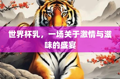 世界杯乳，一场关于激情与滋味的盛宴眉山市正发家政服务有限公司