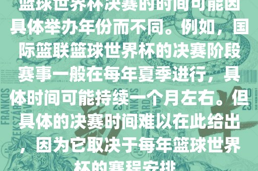 篮球世界杯决赛的时间可能因具体举办年份而不同。例如，国际篮联篮球世界杯的决赛阶段赛事一般在每年夏季进行，具体时间可能持续一个月左右。但具体的决赛时间难以在此给出，因为它取决于每年篮球眉山市正发家政服务有限公司世界杯的赛程安排。