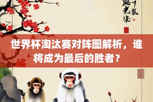 世界杯淘汰赛对阵图解析，谁将成为最后的胜者？