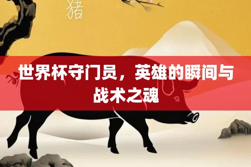 世界杯守门员，英雄的瞬间与战术之魂