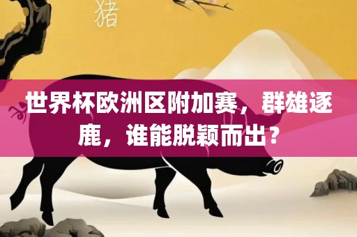 世界杯欧洲区附加赛，群雄逐鹿，谁能脱颖而出？