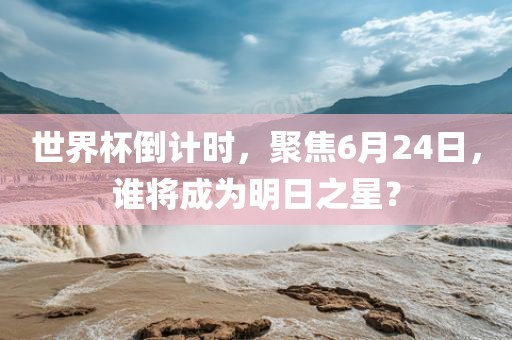 世界杯倒计时，聚焦6月24日，谁将成为明日之星？眉山市正发家政服务有限公司