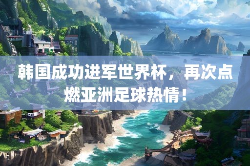 韩国成功进军世界杯，再次点燃亚洲足球热情！