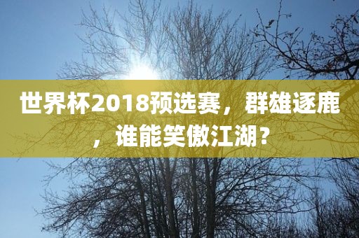 世界杯2018预选赛，群雄逐鹿，谁能笑傲江湖？眉山市正发家政服务有限公司