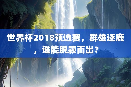 世界杯2018预选赛，群雄逐鹿，谁能脱颖而出？眉山市正发家政服务有限公司