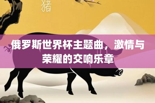 俄罗斯世界杯主题曲，激情与荣耀的交响乐章
