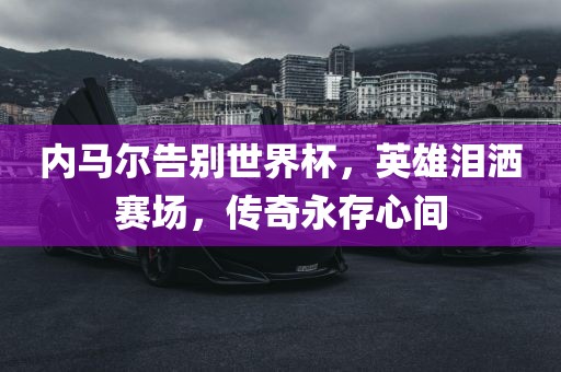 内马尔告别世界杯，英雄泪洒赛场，传奇永存心间眉山市正发家政服务有限公司