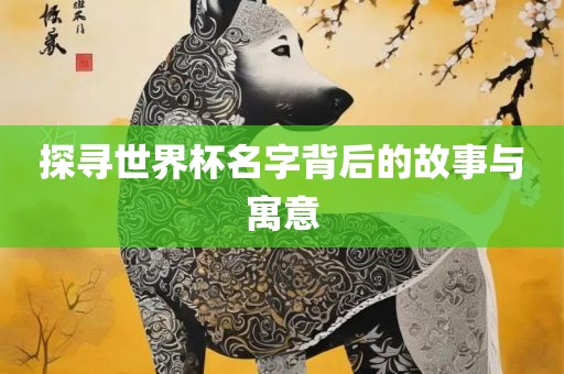 探寻世界杯名字背后的故事与寓意眉山市正发家政服务有限公司