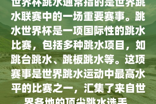 世界杯跳水通常指的是世界跳水联赛中的一场重要赛事。跳水世界杯是一项国际性的跳水比赛，包括多种跳水项目，如跳台跳水、跳板跳水等。这项赛事是世界跳水运动中最高水平的比赛之一，汇集了来自世界各地的顶尖跳水选手。