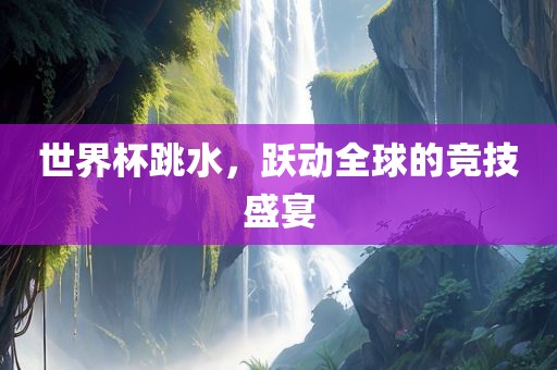 世界杯跳水，跃动全球的竞技盛宴