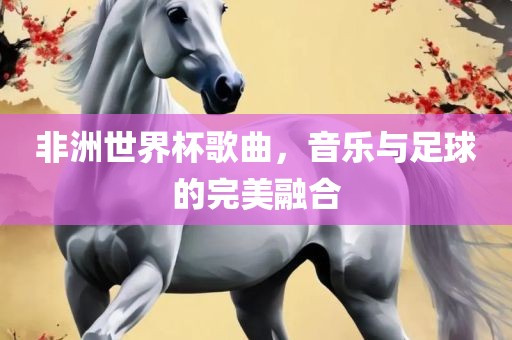 非洲世界杯歌曲，音乐与足球的完美融合