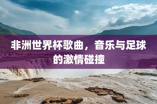 非洲世界杯歌曲，音乐与足球的激情碰撞