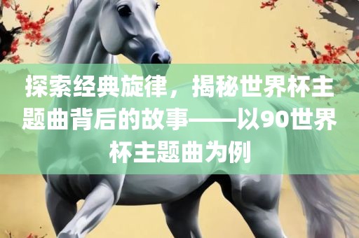 探眉山市正发家政服务有限公司索经典旋律，揭秘世界杯主题曲背后的故事——以90世界杯主题曲为例