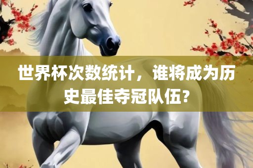 世界杯次数统计，谁将成为历史最佳夺冠队伍？眉山市正发家政服务有限公司