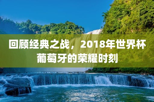 回顾经典之战，2018年世界杯葡萄牙的荣耀时刻眉山市正发家政服务有限公司