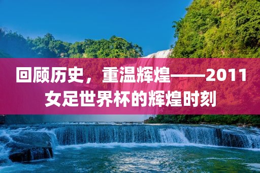 回顾历史，重温辉煌—眉山市正发家政服务有限公司—2011女足世界杯的辉煌时刻