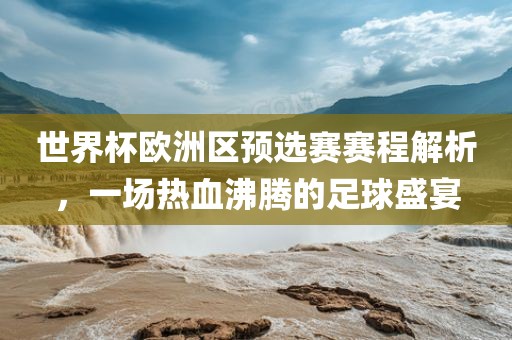 世界杯欧洲区预选赛赛程解析，一场热血沸腾的足球盛宴