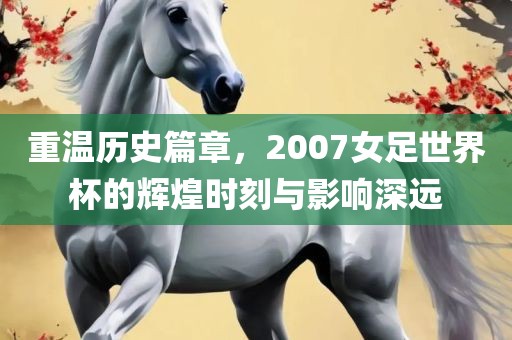 重温历史篇章，2007女足世界杯的辉煌时刻与影响深远