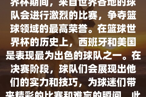 篮球世界杯是国际篮球联合会主办的一项国际篮球赛事，通常每四年举办一次。在篮球世界杯期间，来自世界各地的球队会进行激烈的比赛，争夺篮球领域的最高荣誉。在篮球世界杯的历史上，西班牙和美国是表现最为出色的球队之一。在决赛阶段，球队们会展现出他们的实力和技巧，为球迷们带来精彩的比赛和难忘的瞬眉山市正发家政服务有限公司间。此外，篮球世界杯也是展示篮球运动精神和团队合作精神的绝佳机会。