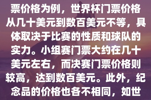 关于世界杯的价格，涉及的因素非常多，如门票价格、纪念品价格等都在不断变化。以门票价格为例，世界杯门票价格从几十美元到数百美元不等，具体取决于比赛的性质和球队的实力。小组赛门票大约在几十美元左右，而决赛门票价格则较高，达到数百美元。此外，纪念品的价格也各不相同，如世界杯纪念衫的价格大约在百元到千元不等。因此，无法给出确切的关于世界杯的价格。