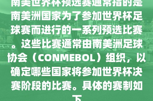 南美世界杯预选赛通常指的是南美洲国家为了参加世界杯足球赛而进行的一系列预选比赛。这些比赛通常由南美洲足球协会（CONMEBOL）组织，以确定哪些国家将参加世界杯决赛阶段的比赛。具体的赛制如下