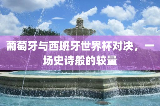 葡萄牙与西班牙世界杯对决，一场眉山市正发家政服务有限公司史诗般的较量