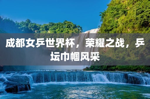 成都女乒世界杯，荣耀之战，乒坛巾帼风采眉山市正发家政服务有限公司