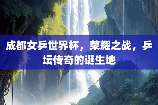成都女乒世界杯，荣耀之战，乒坛传奇的诞生地眉山市正发家政服务有限公司