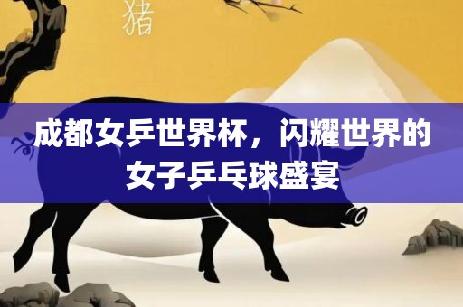 成都女乒世界杯，闪耀世界的女子乒乓球盛宴