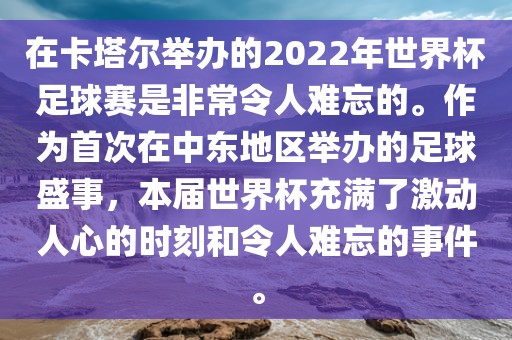 在卡塔尔举办的2022年世界杯足球赛是非常令人难忘的。作为首次在中东地区举办的足球盛事，本届世界杯充满了激动人心的时刻和令人难忘的事件。