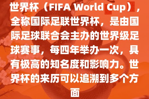 世界杯（FIFA World Cup），全称国际足联世界杯，是由国际足球联合会主办的世界级足球赛事，每四年举办一次，具有极高的知名度和影响力。世界杯的来历可以追溯到多个方面