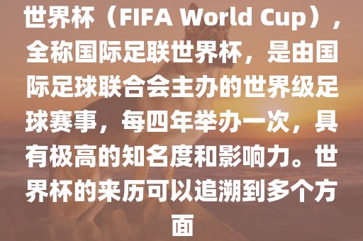 世界杯（FIFA World Cup），全称国际足联世界杯，是由国际足球联合会主办的世界级足球赛事，每四年举办一次，具有极高的知名度和影响力。世界杯的来历可以追溯到多个方面