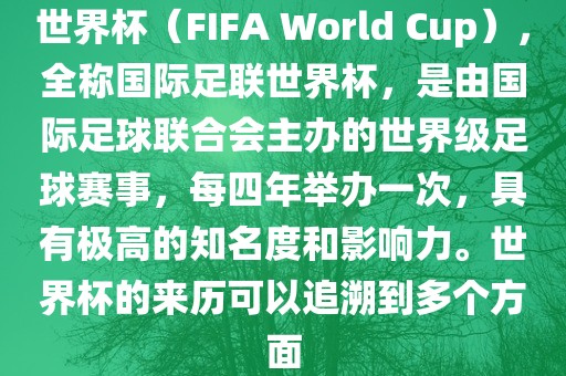 世界杯（FIFA World Cup），全称国际足联世界杯，是由国际足球联合会主办的世界级足球赛事，每四年举办一次，具有极高的知名度和影响力。世界杯的来历可以追溯到多个方面眉山市正发家政服务有限公司