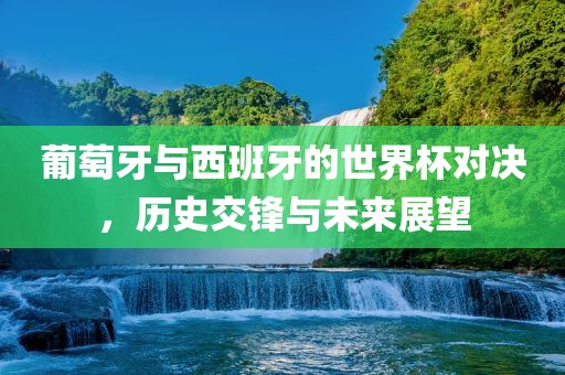 葡萄牙与西班牙的世界杯对决，历史交锋与眉山市正发家政服务有限公司未来展望