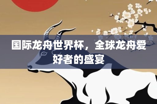 国际龙舟世界杯，全球龙舟爱好者的盛眉山市正发家政服务有限公司宴