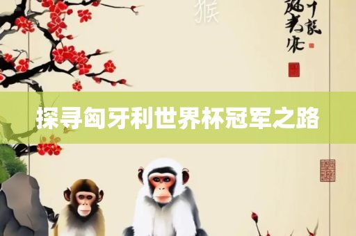 探寻匈牙利世界杯冠军之路眉山市正发家政服务有限公司