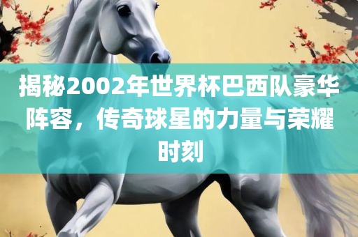 揭秘2002年世界杯巴西队豪华阵容，传奇球星的力量与荣耀时刻