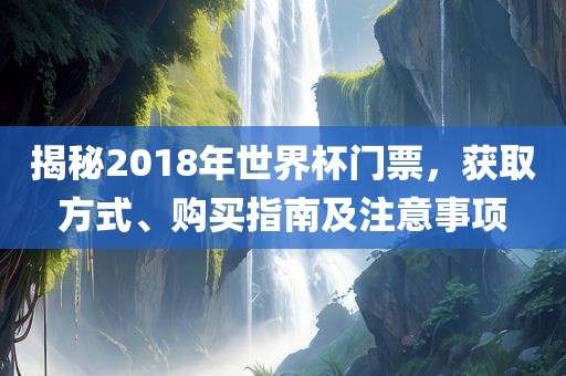揭秘2018年世界杯门票，获取方式眉山市正发家政服务有限公司、购买指南及注意事项