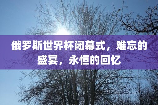 俄罗斯世界杯闭幕式，难忘的盛宴，永恒的回忆
