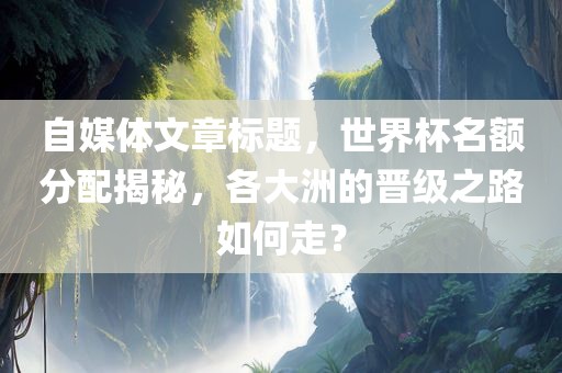 自媒体文章标题，世界杯名额分配揭秘，各大洲的晋级之路如何走？