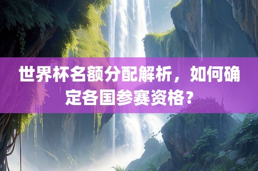 世界杯名额分配解析，如何确定各国参赛资格？