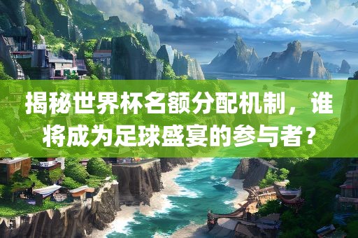 揭秘世界杯名额分配机制，谁将成为足球盛宴的参与者？