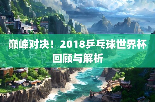 巅峰对决！2018乒乓球世界杯回顾与解析