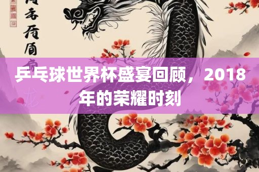 乒乓球世界杯盛宴回顾，2018年的荣耀时刻