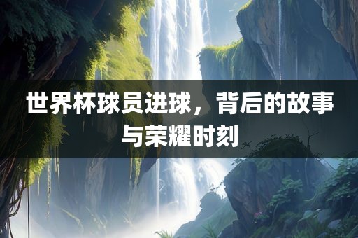 世界杯球员进球，背后的故事与荣耀时刻