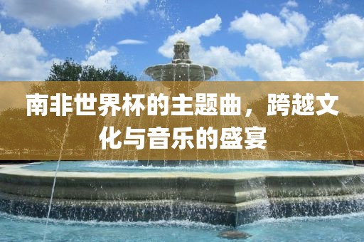 南非世界杯的主题曲，跨越文化与音乐的盛宴